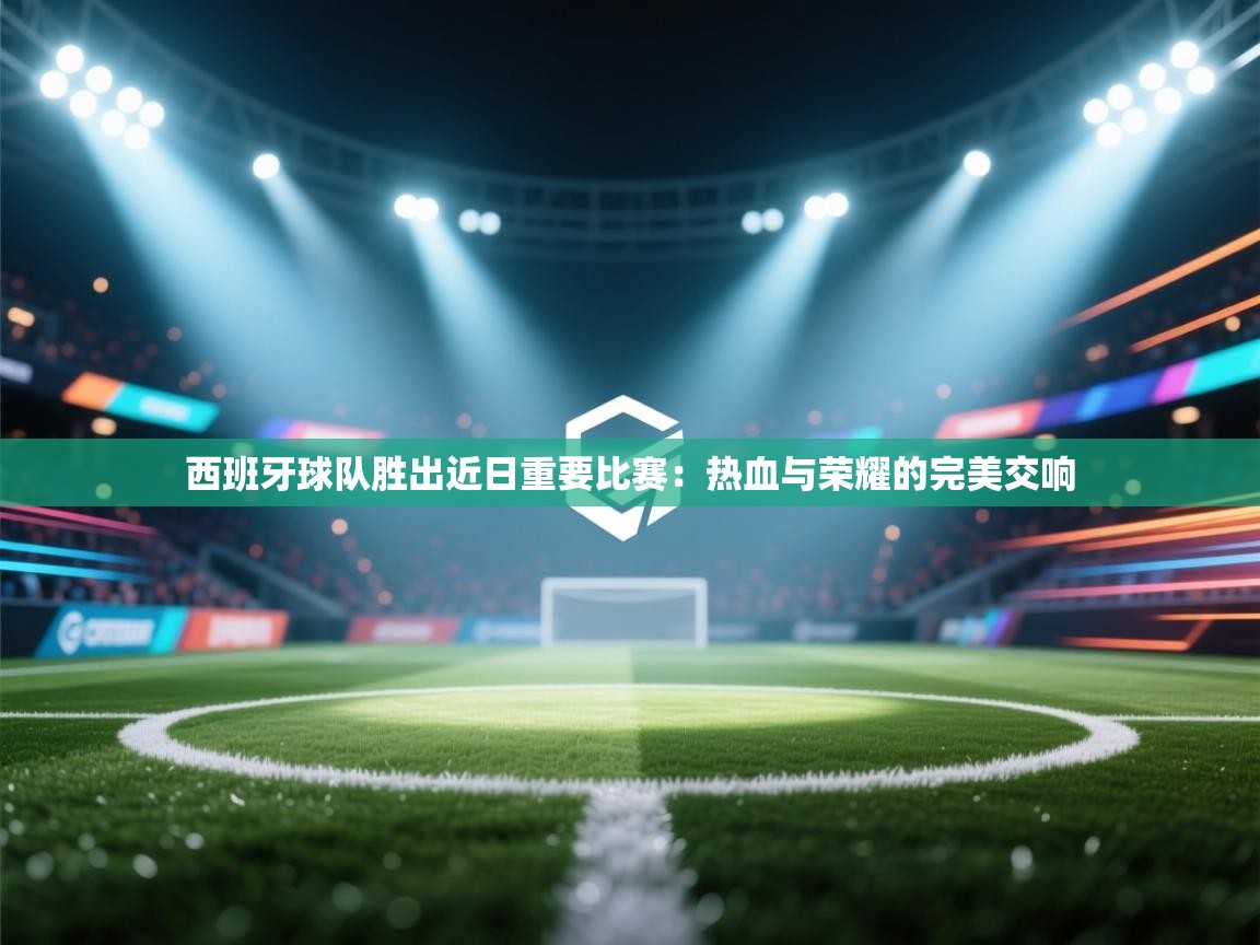 西班牙球队胜出近日重要比赛：热血与荣耀的完美交响  第1张